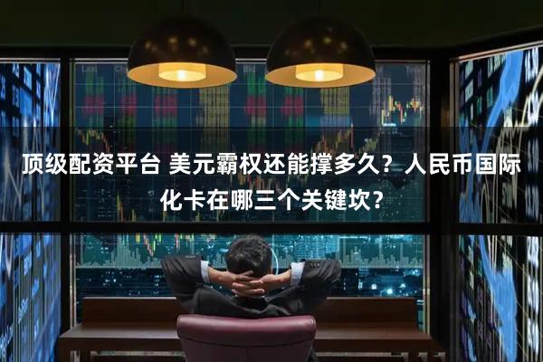 顶级配资平台 美元霸权还能撑多久？人民币国际化卡在哪三个关键坎？