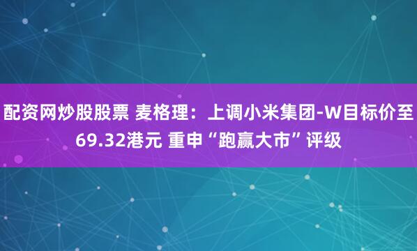 配资网炒股股票 麦格理：上调小米集团-W目标价至69.32港元 重申“跑赢大市”评级