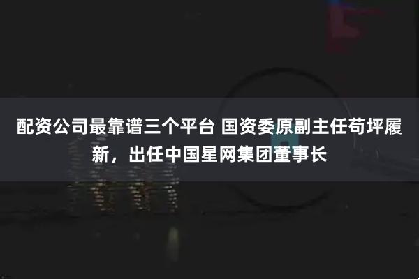 配资公司最靠谱三个平台 国资委原副主任苟坪履新，出任中国星网集团董事长
