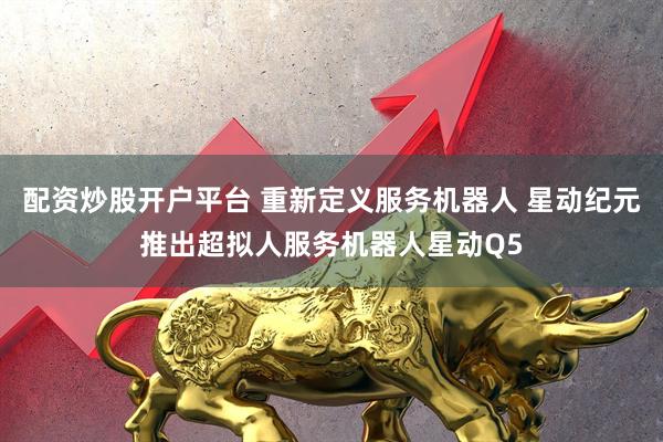 配资炒股开户平台 重新定义服务机器人 星动纪元推出超拟人服务机器人星动Q5