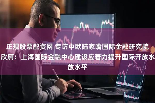 正规股票配资网 专访中欧陆家嘴国际金融研究院赵欣舸：上海国际金融中心建设应着力提升国际开放水平