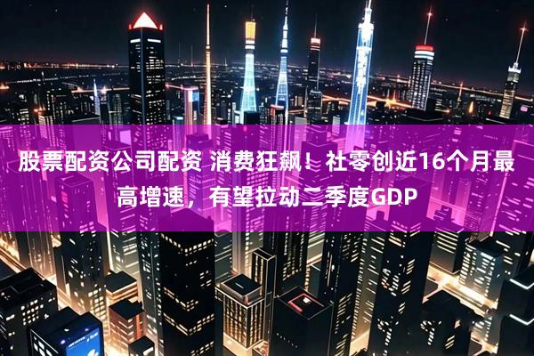 股票配资公司配资 消费狂飙！社零创近16个月最高增速，有望拉动二季度GDP