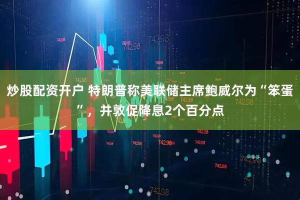 炒股配资开户 特朗普称美联储主席鲍威尔为“笨蛋”，并敦促降息2个百分点