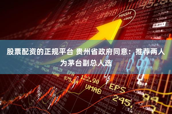 股票配资的正规平台 贵州省政府同意：推荐两人为茅台副总人选