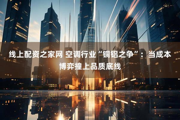 线上配资之家网 空调行业“铜铝之争”：当成本博弈撞上品质底线