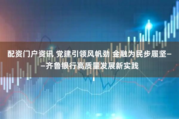 配资门户资讯 党建引领风帆劲 金融为民步履坚——齐鲁银行高质量发展新实践