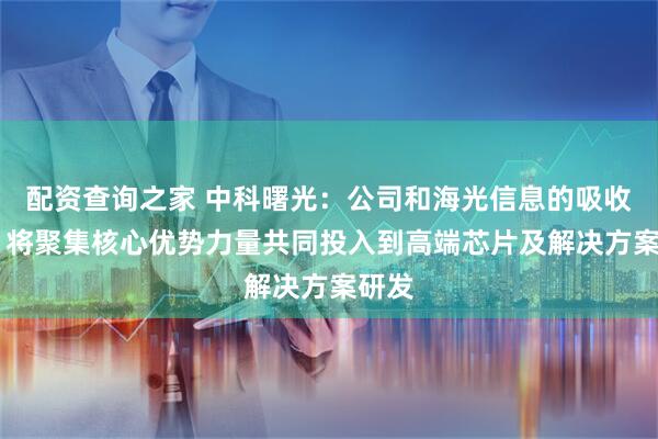 配资查询之家 中科曙光：公司和海光信息的吸收合并 将聚集核心优势力量共同投入到高端芯片及解决方案研发