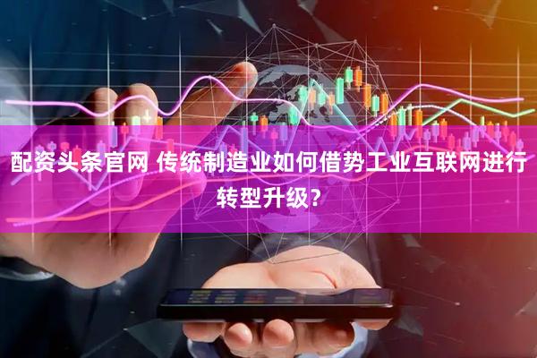 配资头条官网 传统制造业如何借势工业互联网进行转型升级？