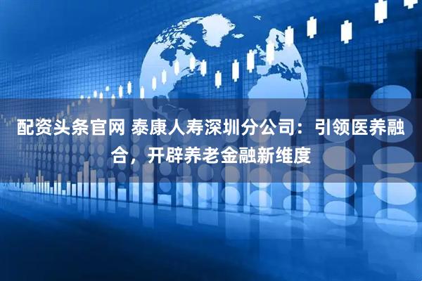 配资头条官网 泰康人寿深圳分公司：引领医养融合，开辟养老金融新维度