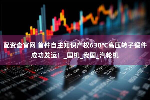 配资查官网 首件自主知识产权630℃高压转子锻件成功发运！_国机_我国_汽轮机