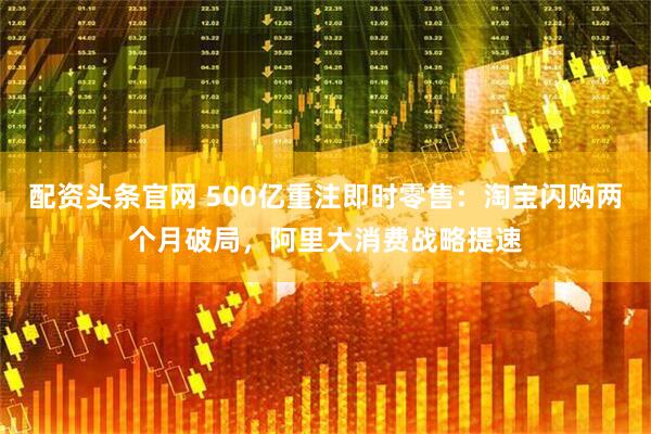 配资头条官网 500亿重注即时零售：淘宝闪购两个月破局，阿里大消费战略提速