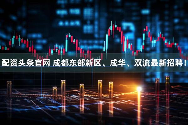 配资头条官网 成都东部新区、成华、双流最新招聘！