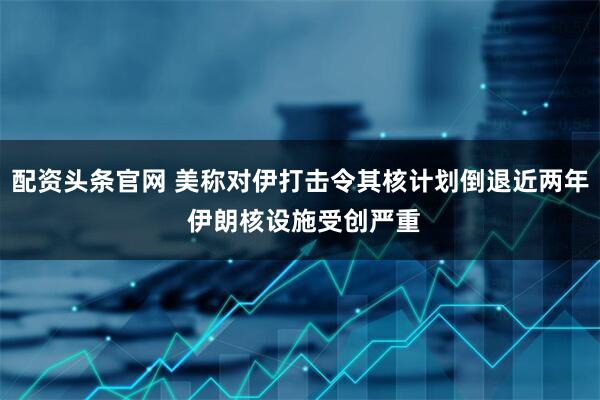 配资头条官网 美称对伊打击令其核计划倒退近两年 伊朗核设施受创严重
