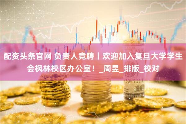 配资头条官网 负责人竞聘丨欢迎加入复旦大学学生会枫林校区办公室！_周昱_排版_校对