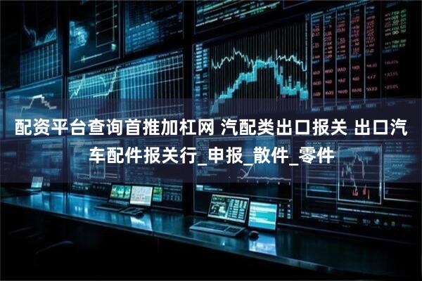 配资平台查询首推加杠网 汽配类出口报关 出口汽车配件报关行_申报_散件_零件