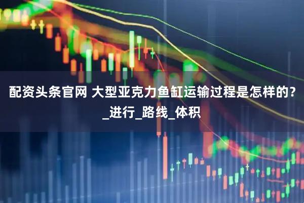 配资头条官网 大型亚克力鱼缸运输过程是怎样的？_进行_路线_体积