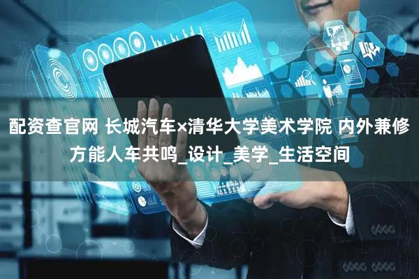 配资查官网 长城汽车×清华大学美术学院 内外兼修方能人车共鸣_设计_美学_生活空间