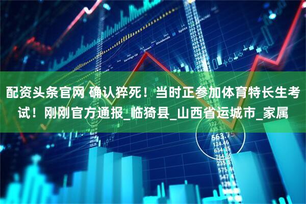 配资头条官网 确认猝死！当时正参加体育特长生考试！刚刚官方通报_临猗县_山西省运城市_家属