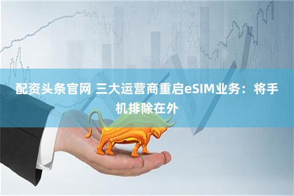 配资头条官网 三大运营商重启eSIM业务：将手机排除在外