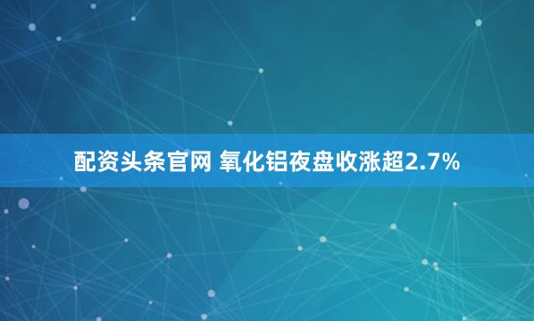配资头条官网 氧化铝夜盘收涨超2.7%