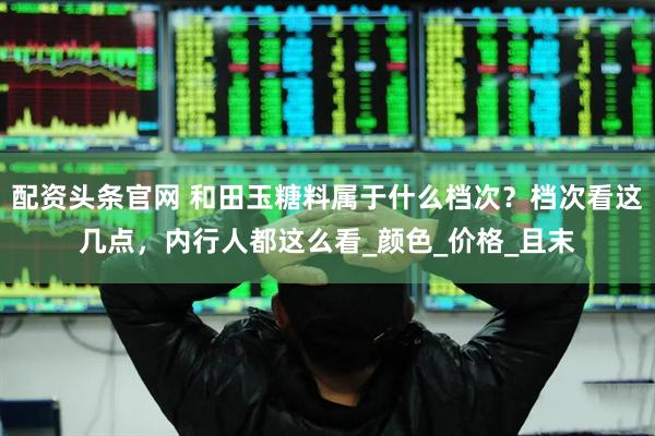 配资头条官网 和田玉糖料属于什么档次？档次看这几点，内行人都这么看_颜色_价格_且末