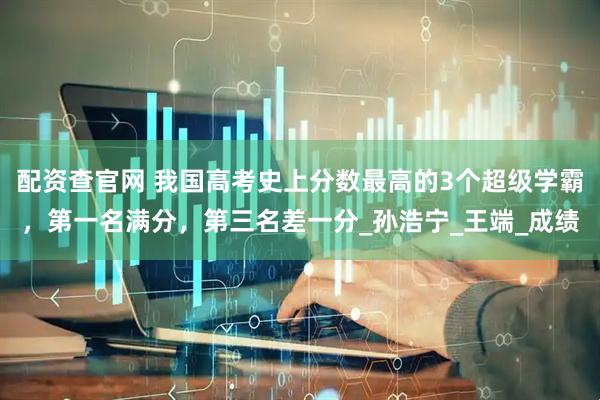 配资查官网 我国高考史上分数最高的3个超级学霸，第一名满分，第三名差一分_孙浩宁_王端_成绩