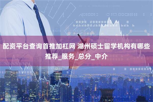 配资平台查询首推加杠网 湖州硕士留学机构有哪些推荐_服务_总分_中介