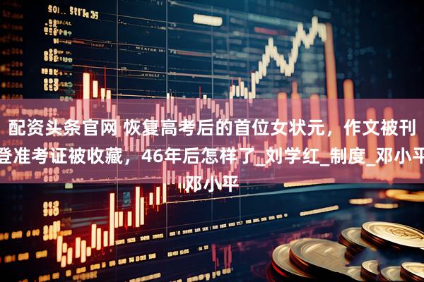 配资头条官网 恢复高考后的首位女状元，作文被刊登准考证被收藏，46年后怎样了_刘学红_制度_邓小平