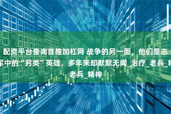配资平台查询首推加杠网 战争的另一面，他们是志愿军中的“另类”英雄，多年来却默默无闻_治疗_老兵_精神