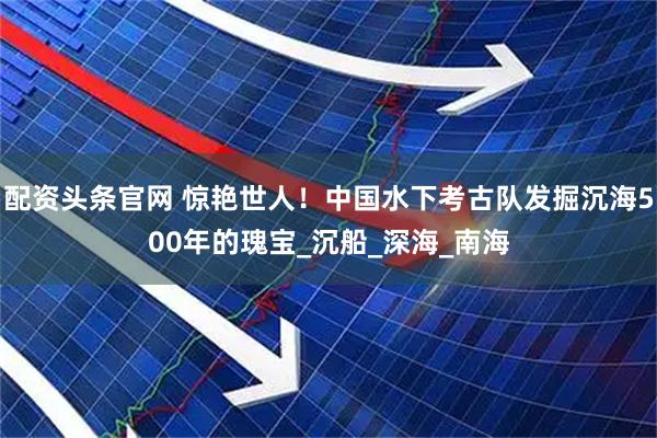 配资头条官网 惊艳世人！中国水下考古队发掘沉海500年的瑰宝_沉船_深海_南海