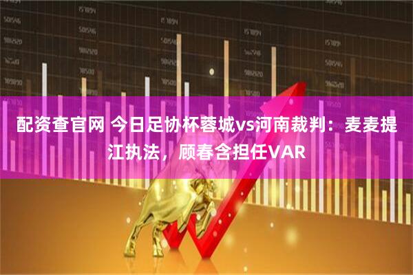 配资查官网 今日足协杯蓉城vs河南裁判：麦麦提江执法，顾春含担任VAR