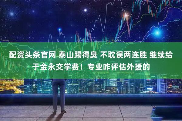 配资头条官网 泰山踢得臭 不耽误两连胜 继续给于金永交学费！专业咋评估外援的