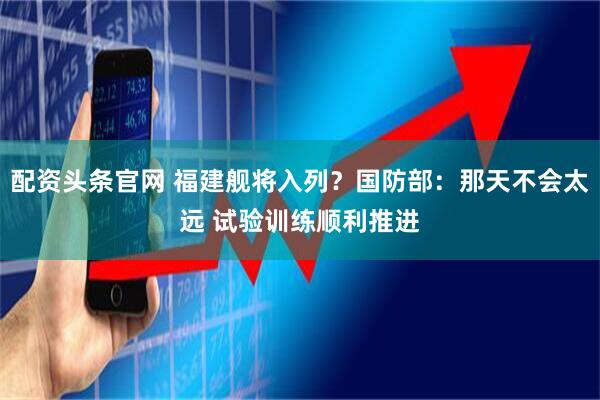 配资头条官网 福建舰将入列？国防部：那天不会太远 试验训练顺利推进