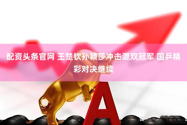 配资头条官网 王楚钦孙颖莎冲击混双冠军 国乒精彩对决继续
