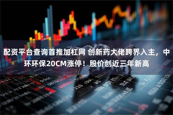 配资平台查询首推加杠网 创新药大佬跨界入主，中环环保20CM涨停！股价创近三年新高