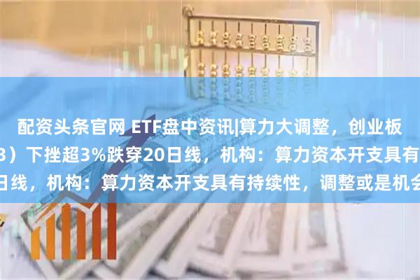 配资头条官网 ETF盘中资讯|算力大调整，创业板人工智能ETF（159363）下挫超3%跌穿20日线，机构：算力资本开支具有持续性，调整或是机会
