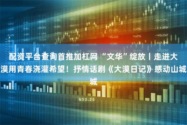 配资平台查询首推加杠网 “文华”绽放丨走进大漠用青春浇灌希望!抒情话剧《大漠日记》感动山城