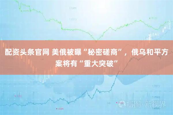 配资头条官网 美俄被曝“秘密磋商”，俄乌和平方案将有“重大突破”