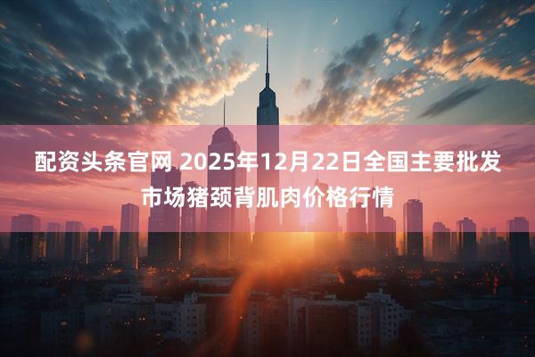 配资头条官网 2025年12月22日全国主要批发市场猪颈背肌肉价格行情