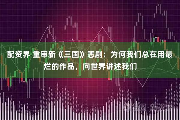 配资界 重审新《三国》悲剧：为何我们总在用最烂的作品，向世界讲述我们
