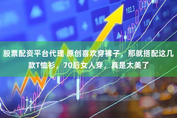 股票配资平台代理 原创喜欢穿裤子,那就搭配这几款T恤衫,70后女人穿,真是太美了