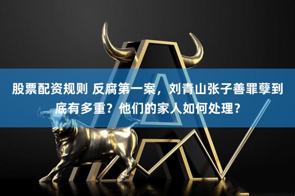 股票配资规则 反腐第一案，刘青山张子善罪孽到底有多重？他们的家人如何处理？