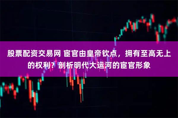 股票配资交易网 宦官由皇帝钦点，拥有至高无上的权利？剖析明代大运河的宦官形象
