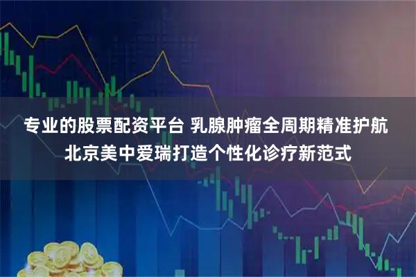 专业的股票配资平台 乳腺肿瘤全周期精准护航 北京美中爱瑞打造个性化诊疗新范式