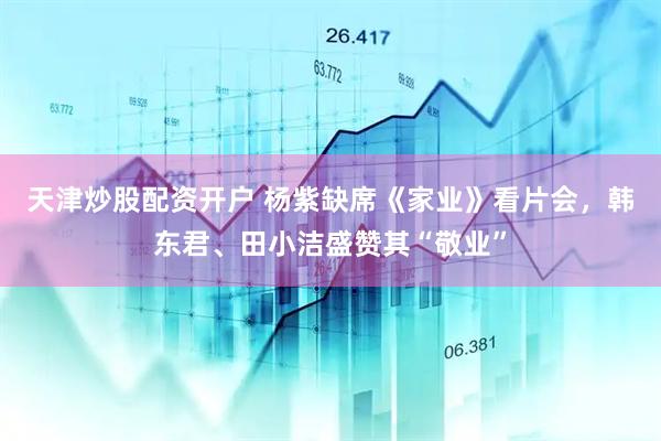 天津炒股配资开户 杨紫缺席《家业》看片会，韩东君、田小洁盛赞其“敬业”