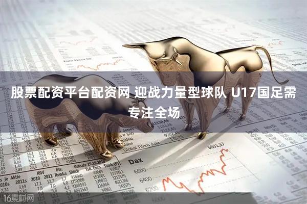 股票配资平台配资网 迎战力量型球队 U17国足需专注全场