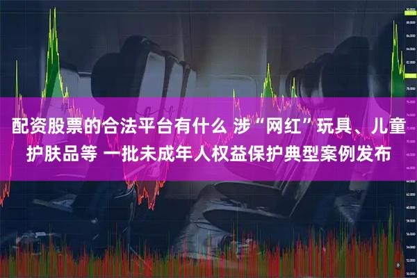 配资股票的合法平台有什么 涉“网红”玩具、儿童护肤品等 一批未成年人权益保护典型案例发布