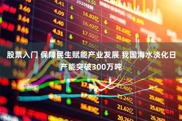 股票入门 保障民生赋能产业发展 我国海水淡化日产能突破300万吨