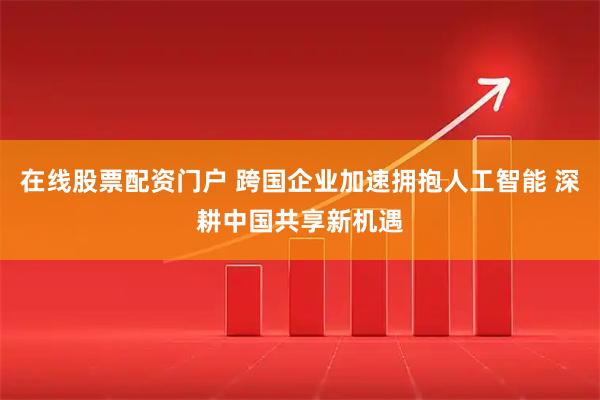 在线股票配资门户 跨国企业加速拥抱人工智能 深耕中国共享新机遇