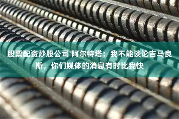 股票配资炒股公司 阿尔特塔：我不能谈论吉马良斯，你们媒体的消息有时比我快